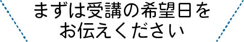 まずは受講の希望日をお伝えください